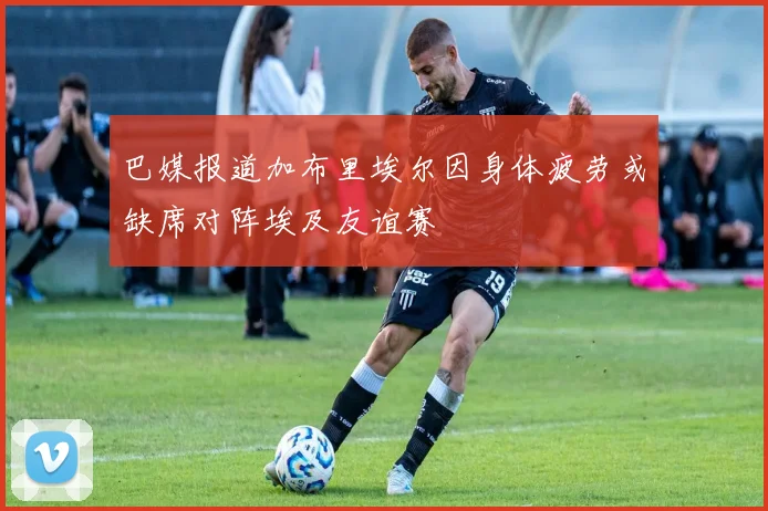 巴媒报道加布里埃尔因身体疲劳或缺席对阵埃及友谊赛