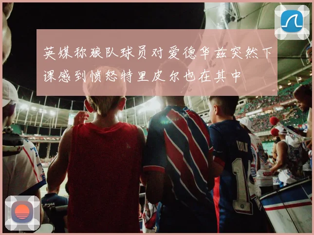 英媒称狼队球员对爱德华兹突然下课感到愤怒特里皮尔也在其中