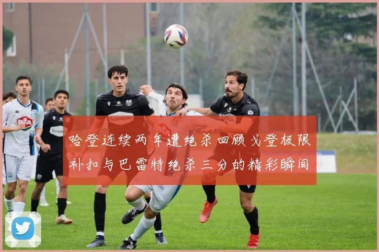 哈登连续两年遭绝杀回顾戈登极限补扣与巴雷特绝杀三分的精彩瞬间