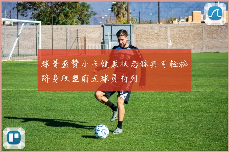 球哥盛赞小卡健康状态称其可轻松跻身联盟前五球员行列