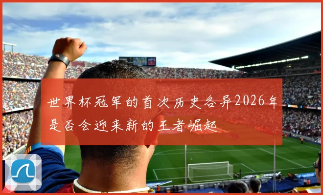 世界杯冠军的首次历史各异2026年是否会迎来新的王者崛起