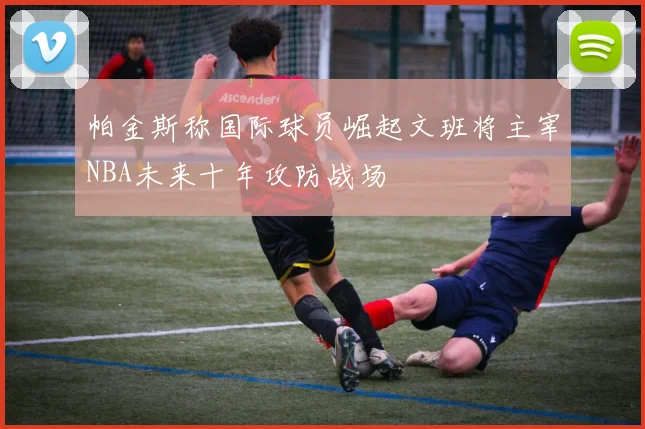 帕金斯称国际球员崛起文班将主宰NBA未来十年攻防战场