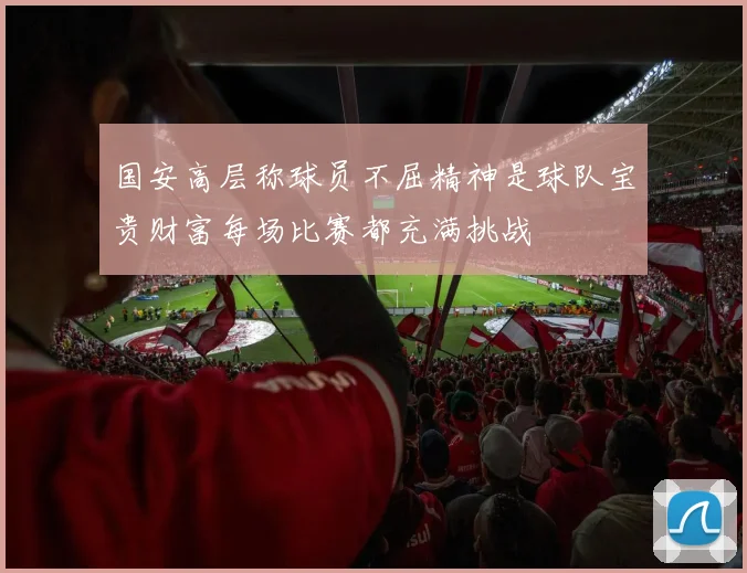 国安高层称球员不屈精神是球队宝贵财富每场比赛都充满挑战