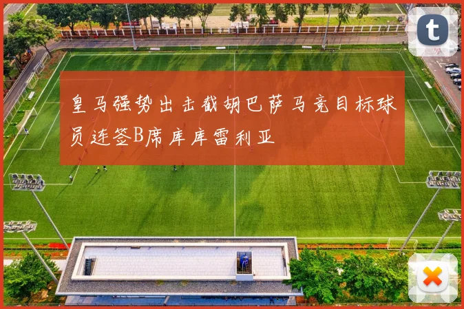 皇马强势出击截胡巴萨马竞目标球员连签B席库库雷利亚