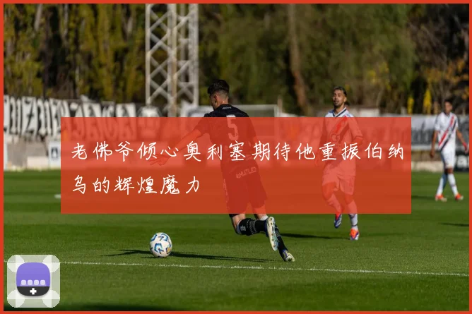 老佛爷倾心奥利塞期待他重振伯纳乌的辉煌魔力