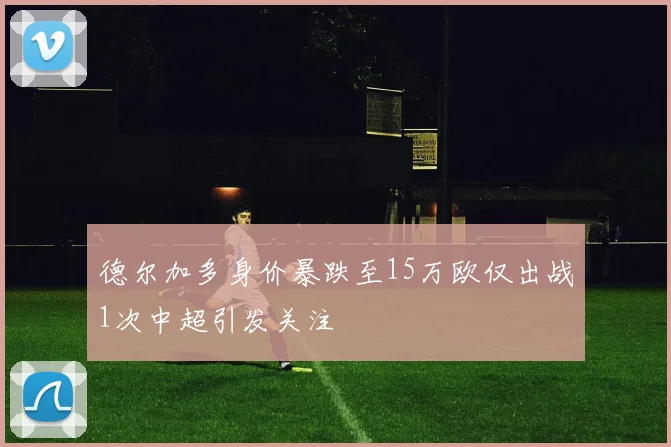 德尔加多身价暴跌至15万欧仅出战1次中超引发关注