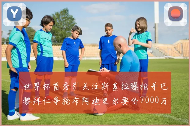 世界杯首秀引关注斯基拉曝枪手巴黎拜仁争抢布阿迪里尔要价7000万欧元