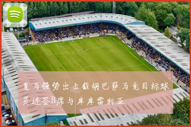 皇马强势出击截胡巴萨马竞目标球员连签B席与库库雷利亚