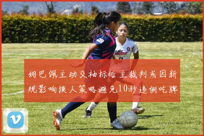 姆巴佩主动交袖标给主裁判或因新规影响换人策略避免10秒违例吃牌