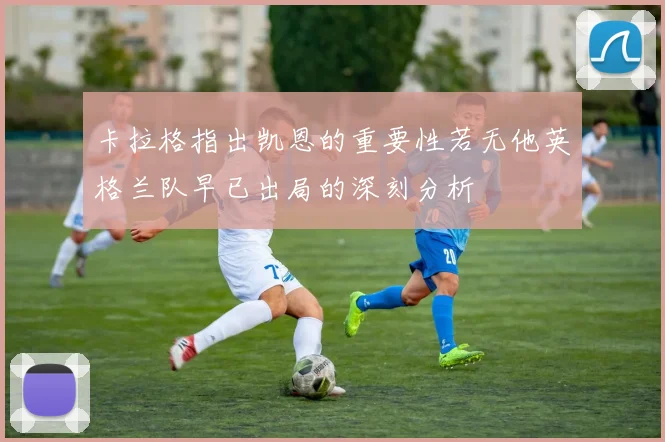 卡拉格指出凯恩的重要性若无他英格兰队早已出局的深刻分析