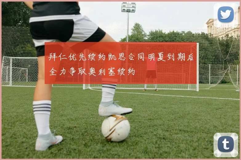 拜仁优先续约凯恩合同明夏到期后全力争取奥利塞续约