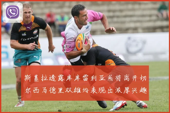斯基拉透露库库雷利亚或将离开切尔西马德里双雄均表现出浓厚兴趣