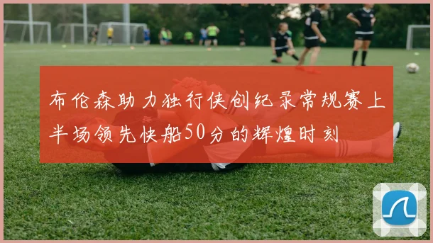 布伦森助力独行侠创纪录常规赛上半场领先快船50分的辉煌时刻