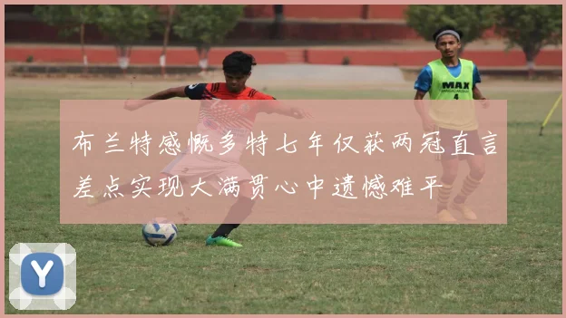 布兰特感慨多特七年仅获两冠直言差点实现大满贯心中遗憾难平