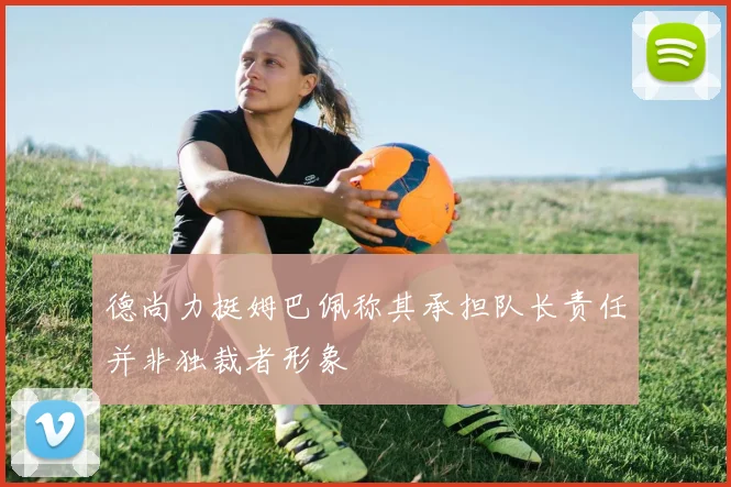 德尚力挺姆巴佩称其承担队长责任并非独裁者形象