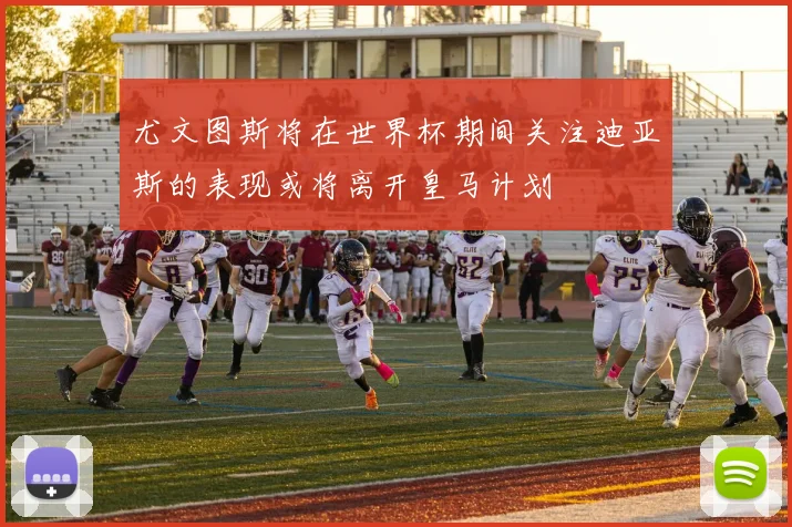 尤文图斯将在世界杯期间关注迪亚斯的表现或将离开皇马计划
