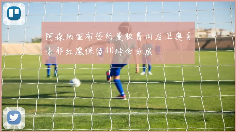 阿森纳宣布签约曼联青训后卫奥贡奈耶红魔保留40转会分成